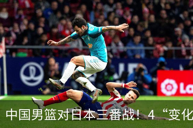 中国男篮对日本三番战！4“变化”传喜讯，郭士强率队将复仇